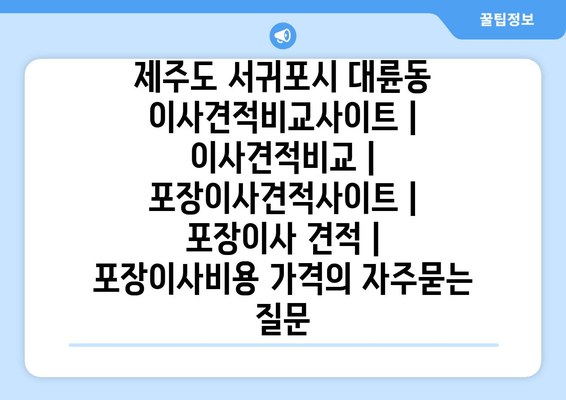 제주도 서귀포시 대륜동 이사견적비교사이트 | 이사견적비교 | 포장이사견적사이트 | 포장이사 견적 | 포장이사비용 가격