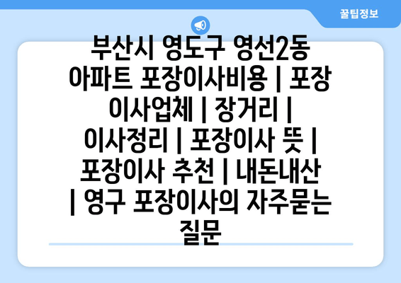 부산시 영도구 영선2동 아파트 포장이사비용 | 포장 이사업체 | 장거리 | 이사정리 | 포장이사 뜻 | 포장이사 추천 | 내돈내산 | 영구 포장이사