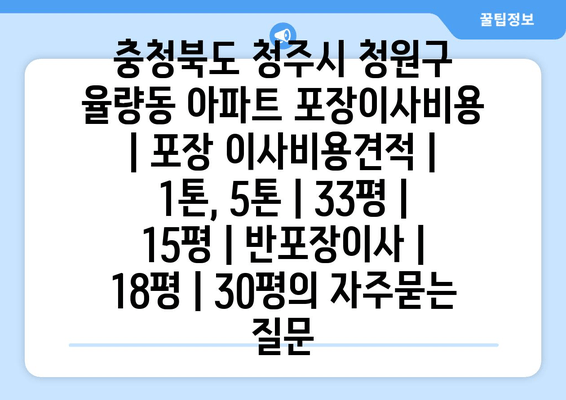 충청북도 청주시 청원구 율량동 아파트 포장이사비용 | 포장 이사비용견적 | 1톤, 5톤 | 33평 | 15평 | 반포장이사 | 18평 | 30평