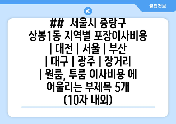 ##  서울시 중랑구 상봉1동 지역별 포장이사비용 | 대전 | 서울 | 부산 | 대구 | 광주 | 장거리 | 원룸, 투룸 이사비용 에 어울리는 부제목 5개 (10자 내외)