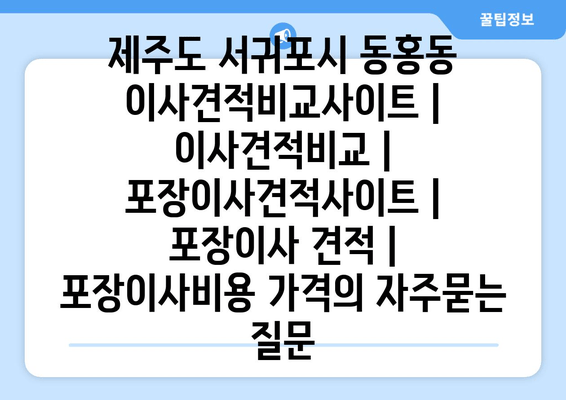 제주도 서귀포시 동홍동 이사견적비교사이트 | 이사견적비교 | 포장이사견적사이트 | 포장이사 견적 | 포장이사비용 가격