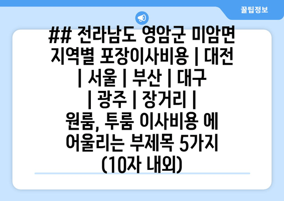 ## 전라남도 영암군 미암면 지역별 포장이사비용 | 대전 | 서울 | 부산 | 대구 | 광주 | 장거리 | 원룸, 투룸 이사비용 에 어울리는 부제목 5가지 (10자 내외)