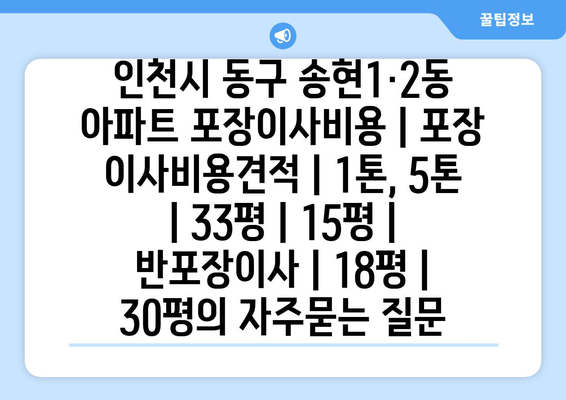 인천시 동구 송현1·2동 아파트 포장이사비용 | 포장 이사비용견적 | 1톤, 5톤 | 33평 | 15평 | 반포장이사 | 18평 | 30평