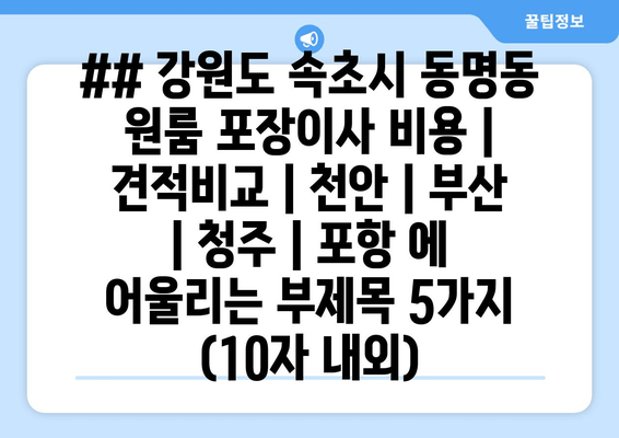 ## 강원도 속초시 동명동 원룸 포장이사 비용 | 견적비교 | 천안 | 부산 | 청주 | 포항 에 어울리는 부제목 5가지 (10자 내외)