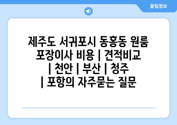 제주도 서귀포시 동홍동 원룸 포장이사 비용 | 견적비교 | 천안 | 부산 | 청주 | 포항