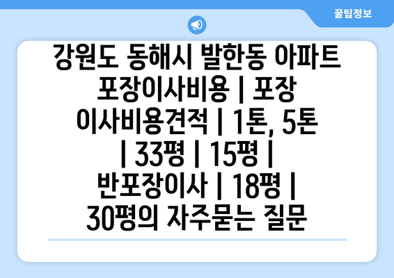 강원도 동해시 발한동 아파트 포장이사비용 | 포장 이사비용견적 | 1톤, 5톤 | 33평 | 15평 | 반포장이사 | 18평 | 30평