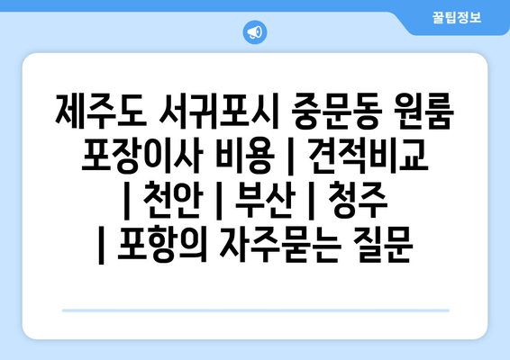 제주도 서귀포시 중문동 원룸 포장이사 비용 | 견적비교 | 천안 | 부산 | 청주 | 포항