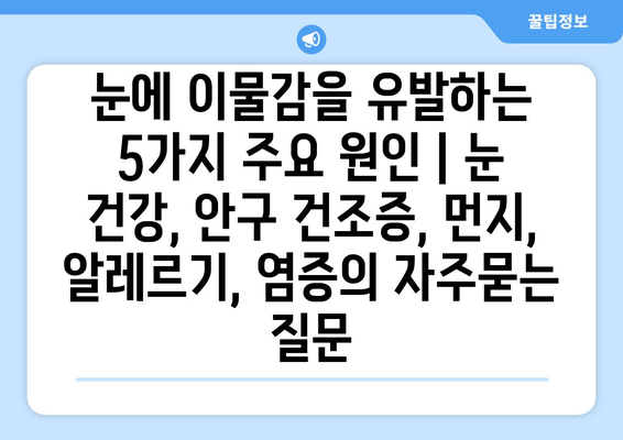 눈에 이물감을 유발하는 5가지 주요 원인 | 눈 건강, 안구 건조증, 먼지, 알레르기, 염증