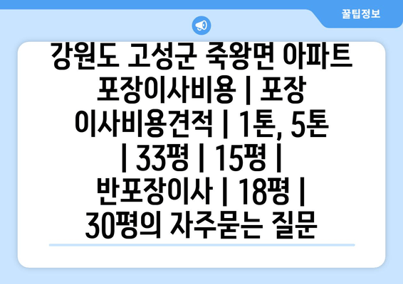 강원도 고성군 죽왕면 아파트 포장이사비용 | 포장 이사비용견적 | 1톤, 5톤 | 33평 | 15평 | 반포장이사 | 18평 | 30평