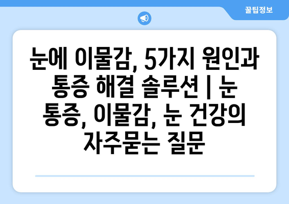 눈에 이물감, 5가지 원인과 통증 해결 솔루션 | 눈 통증, 이물감, 눈 건강