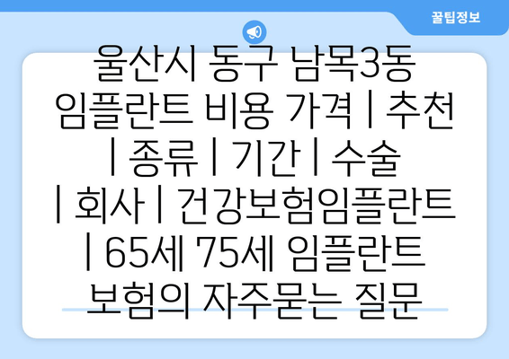 울산시 동구 남목3동 임플란트 비용 가격 | 추천 | 종류 | 기간 | 수술 | 회사 | 건강보험임플란트 | 65세 75세 임플란트 보험