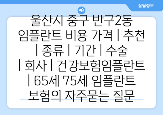 울산시 중구 반구2동 임플란트 비용 가격 | 추천 | 종류 | 기간 | 수술 | 회사 | 건강보험임플란트 | 65세 75세 임플란트 보험