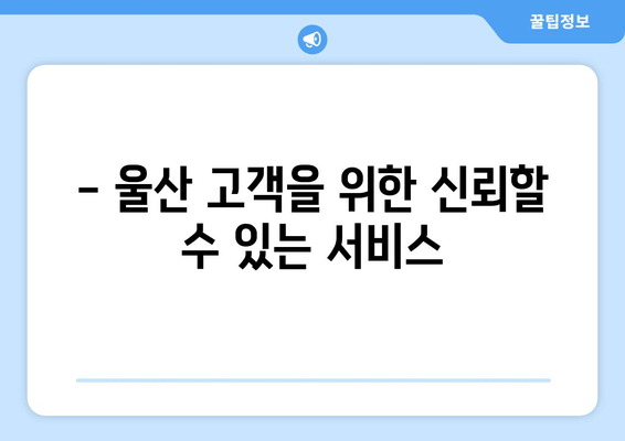 - 울산 고객을 위한 신뢰할 수 있는 서비스