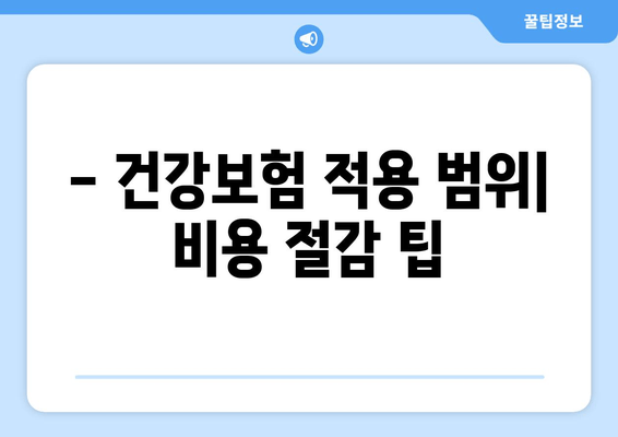 - 건강보험 적용 범위| 비용 절감 팁