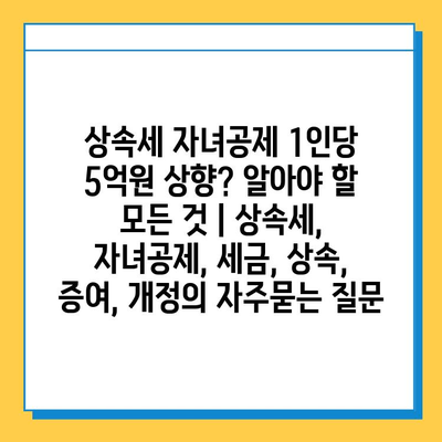 상속세 자녀공제 1인당 5억원 상향? 알아야 할 모든 것 | 상속세, 자녀공제, 세금, 상속, 증여, 개정