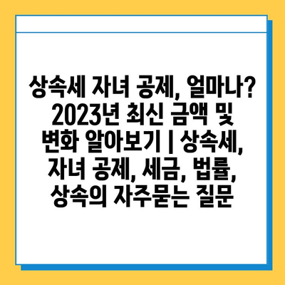 상속세 자녀 공제, 얼마나? 2023년 최신 금액 및 변화 알아보기 | 상속세, 자녀 공제, 세금, 법률, 상속