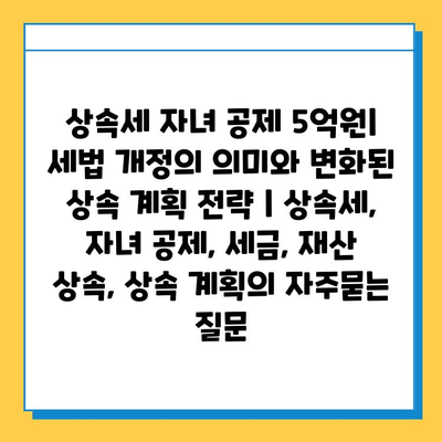 상속세 자녀 공제 5억원| 세법 개정의 의미와 변화된 상속 계획 전략 | 상속세, 자녀 공제, 세금, 재산 상속, 상속 계획