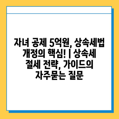 자녀 공제 5억원, 상속세법 개정의 핵심! | 상속세 절세 전략, 가이드