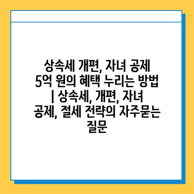 상속세 개편, 자녀 공제 5억 원의 혜택 누리는 방법 | 상속세, 개편, 자녀 공제, 절세 전략