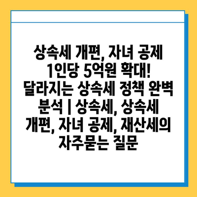 상속세 개편, 자녀 공제 1인당 5억원 확대! 달라지는 상속세 정책 완벽 분석 | 상속세, 상속세 개편, 자녀 공제, 재산세