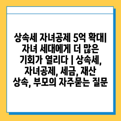 상속세 자녀공제 5억 확대| 자녀 세대에게 더 많은 기회가 열리다 | 상속세, 자녀공제, 세금, 재산 상속, 부모