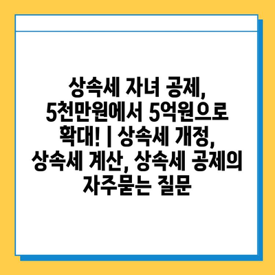 상속세 자녀 공제, 5천만원에서 5억원으로 확대! | 상속세 개정, 상속세 계산, 상속세 공제