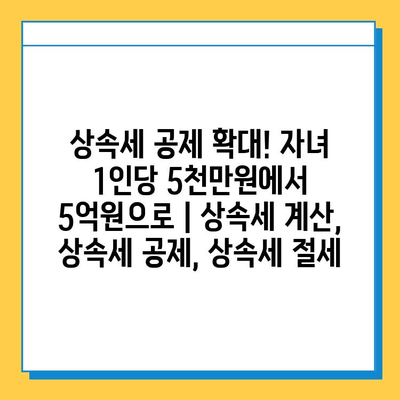 상속세 공제 확대! 자녀 1인당 5천만원에서 5억원으로 | 상속세 계산, 상속세 공제, 상속세 절세