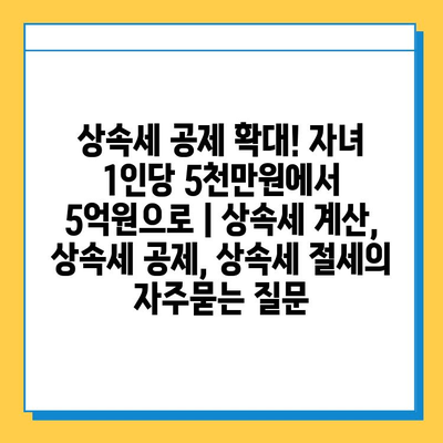 상속세 공제 확대! 자녀 1인당 5천만원에서 5억원으로 | 상속세 계산, 상속세 공제, 상속세 절세