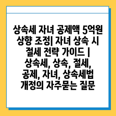 상속세 자녀 공제액 5억원 상향 조정| 자녀 상속 시 절세 전략 가이드 | 상속세, 상속, 절세, 공제, 자녀, 상속세법 개정