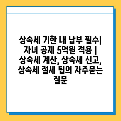 상속세 기한 내 납부 필수| 자녀 공제 5억원 적용 | 상속세 계산, 상속세 신고, 상속세 절세 팁