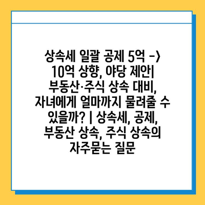 상속세 일괄 공제 5억 -> 10억 상향, 야당 제안|  부동산·주식 상속 대비, 자녀에게 얼마까지 물려줄 수 있을까?<br/> | 상속세, 공제, 부동산 상속, 주식 상속