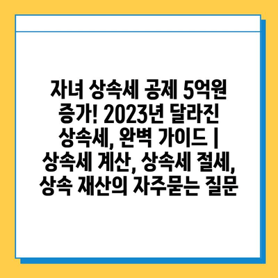 자녀 상속세 공제 5억원 증가! 2023년 달라진 상속세, 완벽 가이드 | 상속세 계산, 상속세 절세, 상속 재산