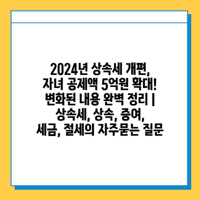 2024년 상속세 개편, 자녀 공제액 5억원 확대! 변화된 내용 완벽 정리 | 상속세, 상속, 증여, 세금, 절세