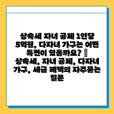 상속세 자녀 공제 1인당 5억원, 다자녀 가구는 어떤 특전이 있을까요? | 상속세, 자녀 공제, 다자녀 가구, 세금 혜택