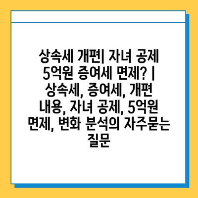 상속세 개편| 자녀 공제 5억원 증여세 면제? | 상속세, 증여세, 개편 내용, 자녀 공제, 5억원 면제, 변화 분석