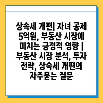 상속세 개편| 자녀 공제 5억원, 부동산 시장에 미치는 긍정적 영향 | 부동산 시장 분석, 투자 전략, 상속세 개편