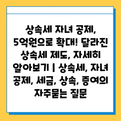 상속세 자녀 공제, 5억원으로 확대! 달라진 상속세 제도, 자세히 알아보기 | 상속세, 자녀 공제, 세금, 상속, 증여