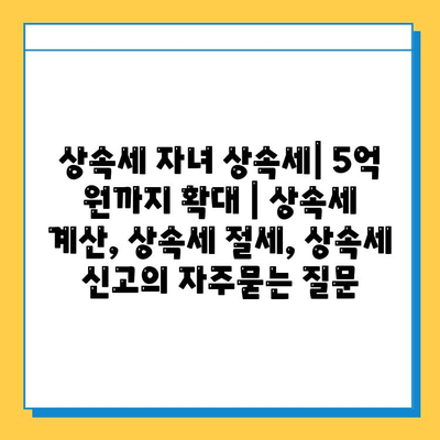 상속세 자녀 상속세| 5억 원까지 확대 | 상속세 계산, 상속세 절세, 상속세 신고