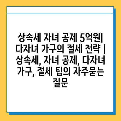 상속세 자녀 공제 5억원| 다자녀 가구의 절세 전략 | 상속세, 자녀 공제, 다자녀 가구, 절세 팁