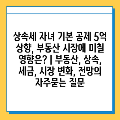 상속세 자녀 기본 공제 5억 상향, 부동산 시장에 미칠 영향은? | 부동산, 상속, 세금, 시장 변화, 전망