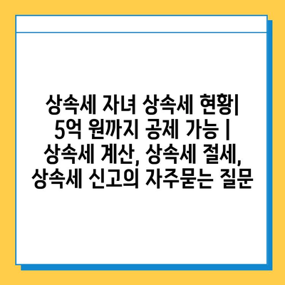 상속세 자녀 상속세 현황| 5억 원까지 공제 가능 | 상속세 계산, 상속세 절세, 상속세 신고