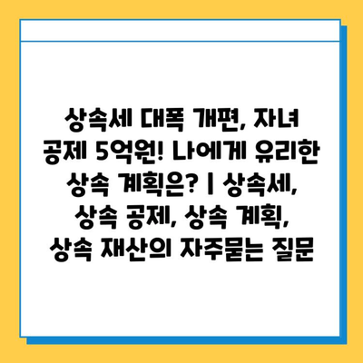 상속세 대폭 개편, 자녀 공제 5억원! 나에게 유리한 상속 계획은? | 상속세, 상속 공제, 상속 계획, 상속 재산