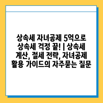 상속세 자녀공제 5억으로 상속세 걱정 끝! | 상속세 계산, 절세 전략, 자녀공제 활용 가이드