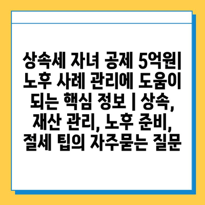 상속세 자녀 공제 5억원| 노후 사례 관리에 도움이 되는 핵심 정보 | 상속, 재산 관리, 노후 준비, 절세 팁