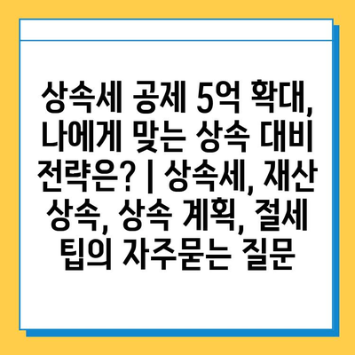 상속세 공제 5억 확대, 나에게 맞는 상속 대비 전략은? | 상속세, 재산 상속, 상속 계획, 절세 팁