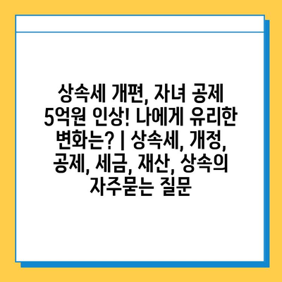 상속세 개편, 자녀 공제 5억원 인상! 나에게 유리한 변화는? | 상속세, 개정, 공제, 세금, 재산, 상속