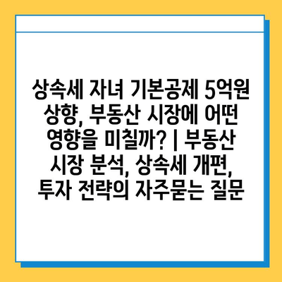 상속세 자녀 기본공제 5억원 상향, 부동산 시장에 어떤 영향을 미칠까? | 부동산 시장 분석, 상속세 개편, 투자 전략