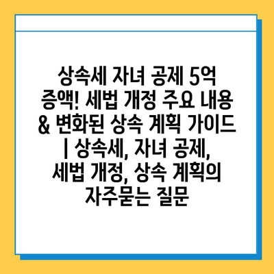 상속세 자녀 공제 5억 증액! 세법 개정 주요 내용 & 변화된 상속 계획 가이드 | 상속세, 자녀 공제, 세법 개정, 상속 계획