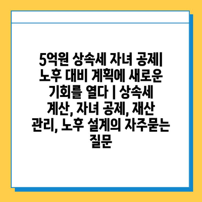 5억원 상속세 자녀 공제| 노후 대비 계획에 새로운 기회를 열다 | 상속세 계산, 자녀 공제, 재산 관리, 노후 설계