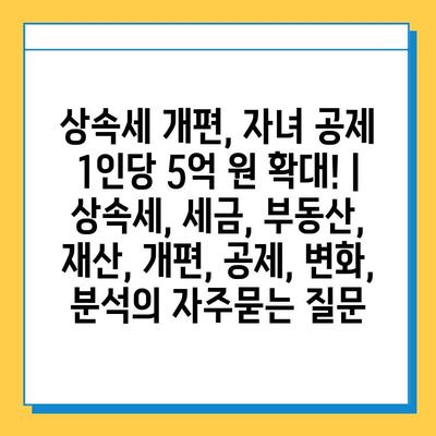 상속세 개편, 자녀 공제 1인당 5억 원 확대! | 상속세, 세금, 부동산, 재산, 개편, 공제, 변화, 분석